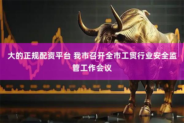 大的正规配资平台 我市召开全市工贸行业安全监管工作会议