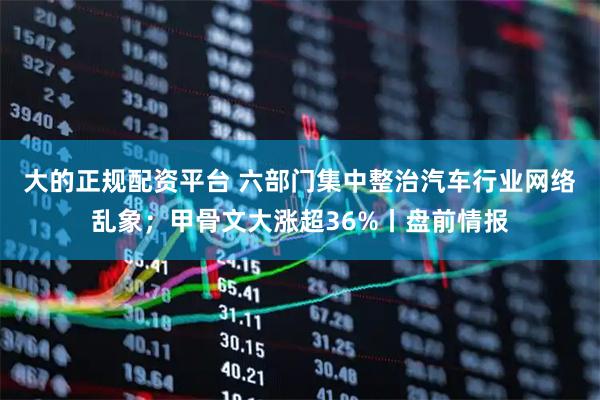 大的正规配资平台 六部门集中整治汽车行业网络乱象；甲骨文大涨超36%丨盘前情报
