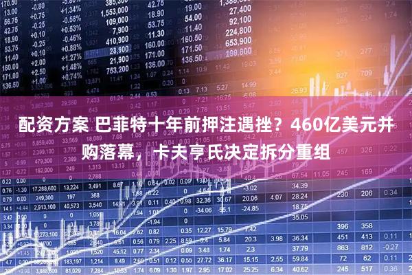 配资方案 巴菲特十年前押注遇挫？460亿美元并购落幕，卡夫亨氏决定拆分重组