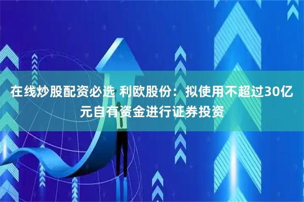 在线炒股配资必选 利欧股份：拟使用不超过30亿元自有资金进行证券投资