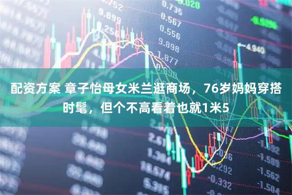 配资方案 章子怡母女米兰逛商场，76岁妈妈穿搭时髦，但个不高看着也就1米5