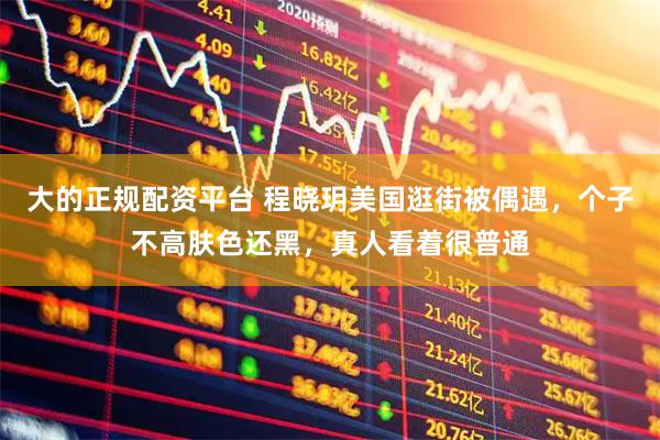 大的正规配资平台 程晓玥美国逛街被偶遇，个子不高肤色还黑，真人看着很普通