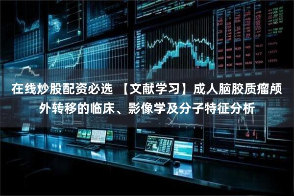 在线炒股配资必选 【文献学习】成人脑胶质瘤颅外转移的临床、影像学及分子特征分析