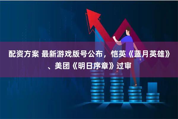 配资方案 最新游戏版号公布，恺英《蓝月英雄》、美团《明日序章》过审