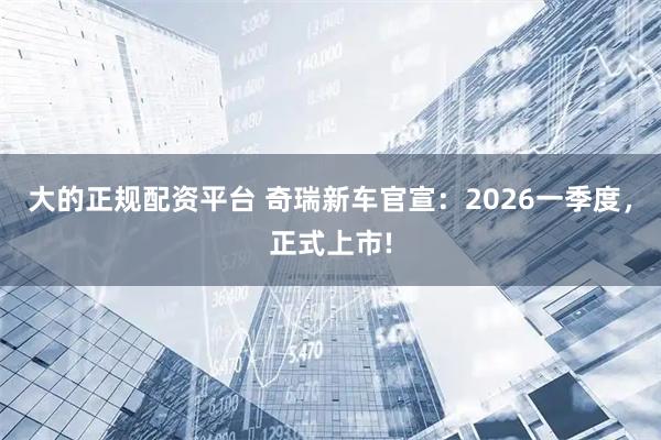 大的正规配资平台 奇瑞新车官宣：2026一季度，正式上市!
