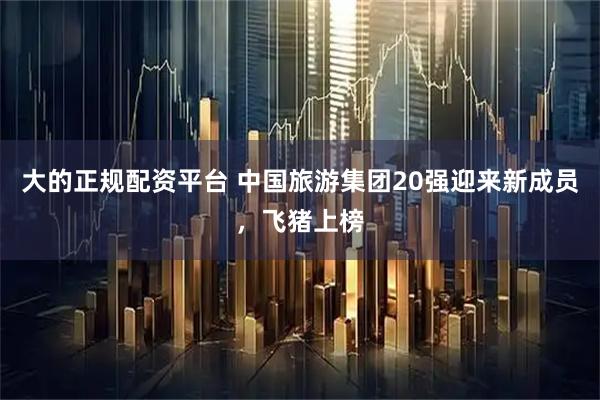大的正规配资平台 中国旅游集团20强迎来新成员，飞猪上榜