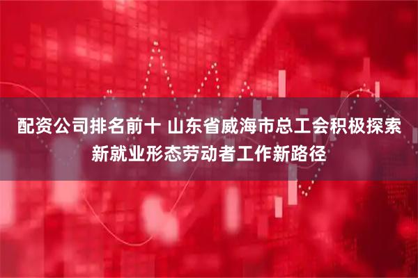 配资公司排名前十 山东省威海市总工会积极探索新就业形态劳动者工作新路径