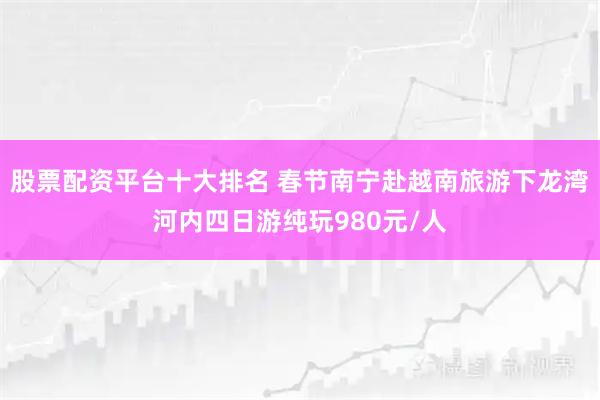股票配资平台十大排名 春节南宁赴越南旅游下龙湾河内四日游纯玩980元/人