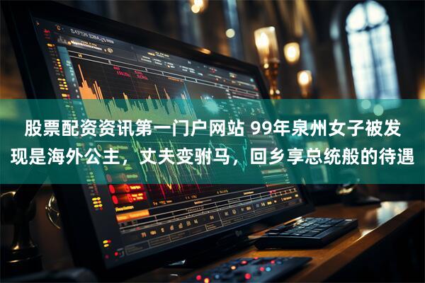 股票配资资讯第一门户网站 99年泉州女子被发现是海外公主，丈夫变驸马，回乡享总统般的待遇