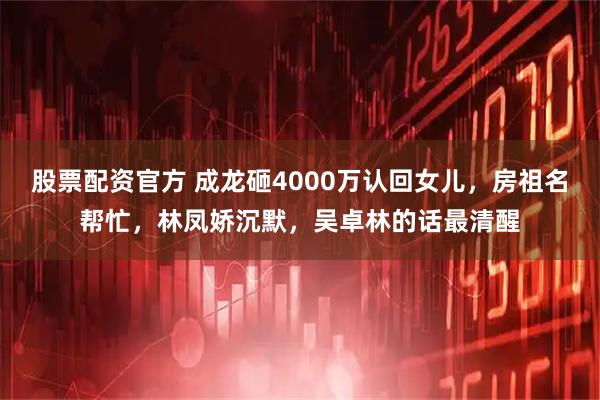 股票配资官方 成龙砸4000万认回女儿，房祖名帮忙，林凤娇沉默，吴卓林的话最清醒