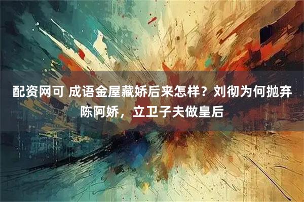 配资网可 成语金屋藏娇后来怎样？刘彻为何抛弃陈阿娇，立卫子夫做皇后