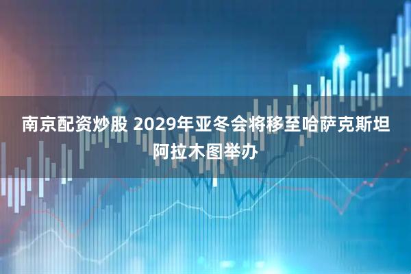 南京配资炒股 2029年亚冬会将移至哈萨克斯坦阿拉木图举办