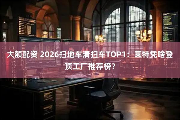 大额配资 2026扫地车清扫车TOP1：莱特凭啥登顶工厂推荐榜？