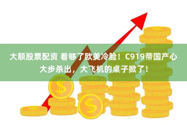 大额股票配资 看够了欧美冷脸！C919带国产心大步杀出，大飞机的桌子掀了！