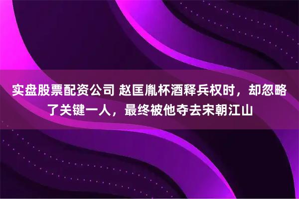实盘股票配资公司 赵匡胤杯酒释兵权时，却忽略了关键一人，最终被他夺去宋朝江山