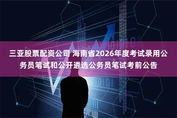 三亚股票配资公司 海南省2026年度考试录用公务员笔试和公开遴选公务员笔试考前公告