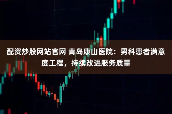 配资炒股网站官网 青岛康山医院：男科患者满意度工程，持续改进服务质量