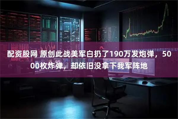 配资股网 原创此战美军白扔了190万发炮弹，5000枚炸弹，却依旧没拿下我军阵地