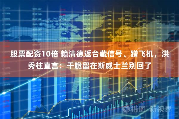 股票配资10倍 赖清德返台藏信号、蹭飞机，洪秀柱直言：干脆留在斯威士兰别回了