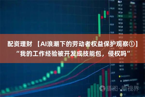 配资理财 【AI浪潮下的劳动者权益保护观察①】“我的工作经验被开发成技能包，侵权吗”