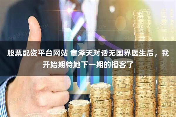 股票配资平台网站 章泽天对话无国界医生后，我开始期待她下一期的播客了