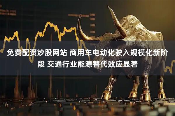 免费配资炒股网站 商用车电动化驶入规模化新阶段 交通行业能源替代效应显著